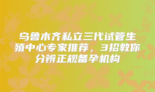 乌鲁木齐私立三代试管生殖中心专家推荐，3招教你分辨正规备孕机构