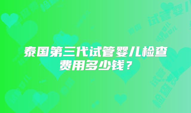 泰国第三代试管婴儿检查费用多少钱？
