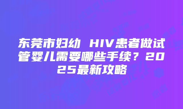 东莞市妇幼 HIV患者做试管婴儿需要哪些手续？2025最新攻略