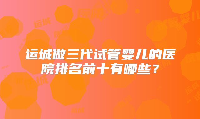 运城做三代试管婴儿的医院排名前十有哪些？