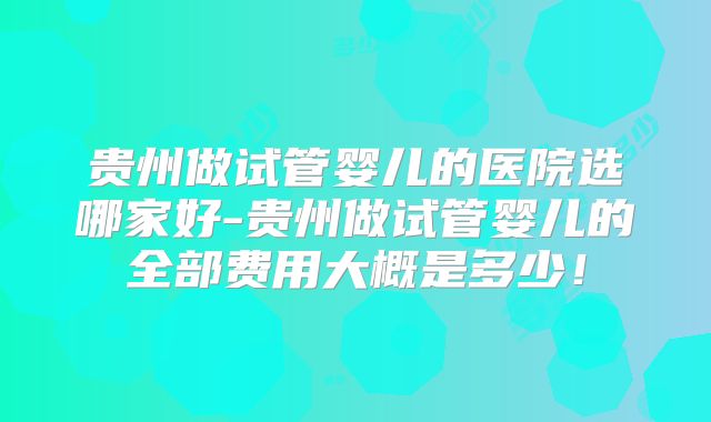 贵州做试管婴儿的医院选哪家好-贵州做试管婴儿的全部费用大概是多少！