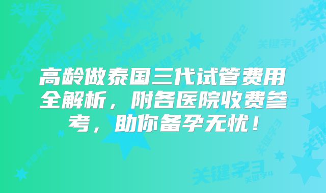 高龄做泰国三代试管费用全解析,附各医院收费参考,助你备孕无忧!
