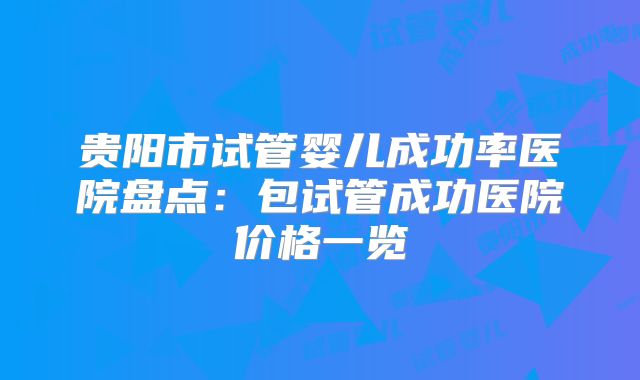 贵阳市试管婴儿成功率医院盘点:包试管成功医院价格一览