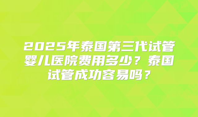 2025年泰国第三代试管婴儿医院费用多少？泰国试管成功容易吗？