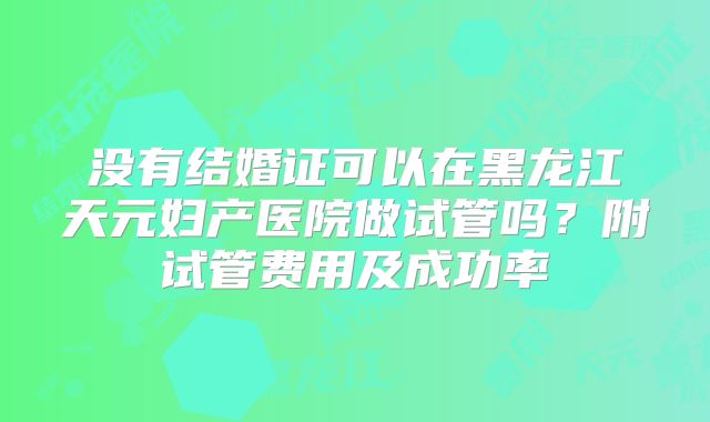 没有结婚证可以在黑龙江天元妇产医院做试管吗？附试管费用及成功率