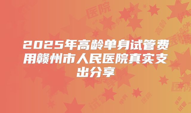 2025年高龄单身试管费用赣州市人民医院真实支出分享