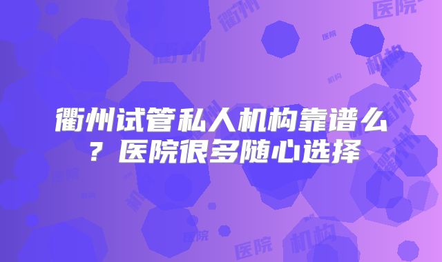 衢州试管私人机构靠谱么？医院很多随心选择