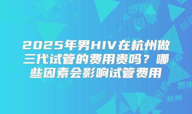 2025年男HIV在杭州做三代试管的费用贵吗？哪些因素会影响试管费用