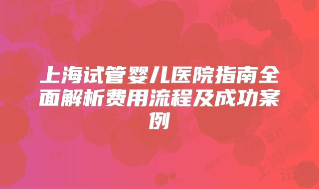 上海试管婴儿医院指南全面解析费用流程及成功案例