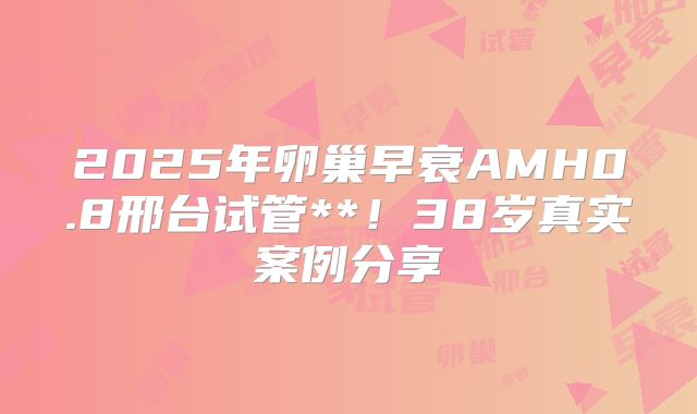 2025年卵巢早衰AMH0.8邢台试管**！38岁真实案例分享