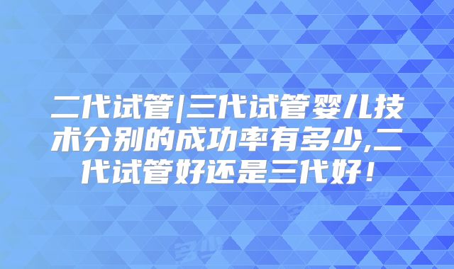 二代试管|三代试管婴儿技术分别的成功率有多少,二代试管好还是三代好！
