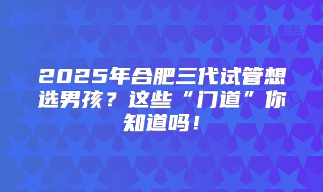 2025年合肥三代试管想选男孩？这些“门道”你知道吗！