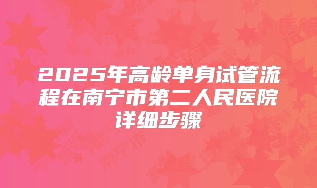 2025年高龄单身试管流程在南宁市第二人民医院详细步骤