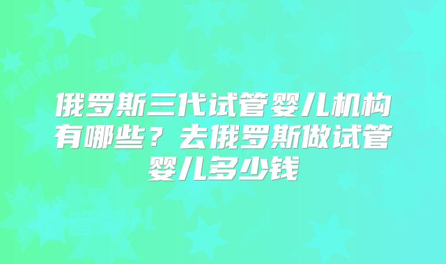 俄罗斯三代试管婴儿机构有哪些?去俄罗斯做试管婴儿多少钱