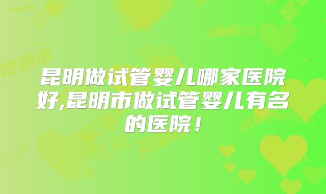 昆明做试管婴儿哪家医院好,昆明市做试管婴儿有名的医院！