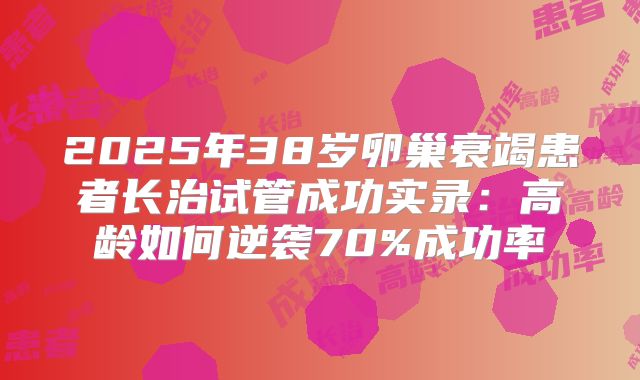 2025年38岁卵巢衰竭患者长治试管成功实录：高龄如何逆袭70%成功率