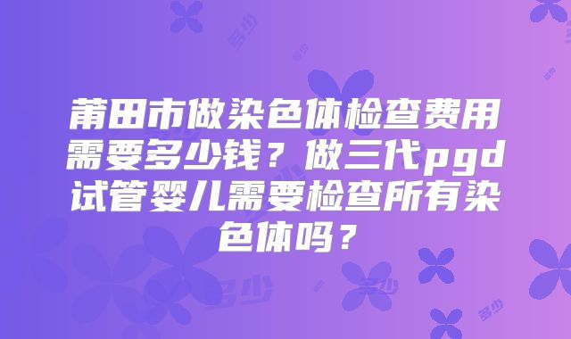 莆田市做染色体检查费用需要多少钱？做三代pgd试管婴儿需要检查所有染色体吗？