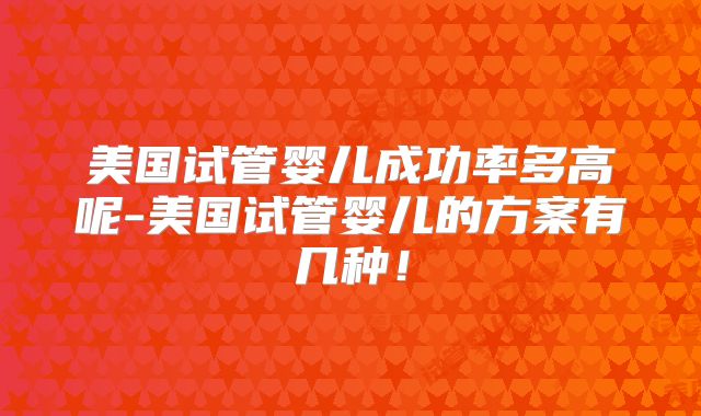 美国试管婴儿成功率多高呢-美国试管婴儿的方案有几种！