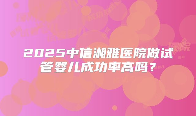 2025中信湘雅医院做试管婴儿成功率高吗？