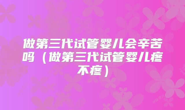 做第三代试管婴儿会辛苦吗（做第三代试管婴儿疼不疼）