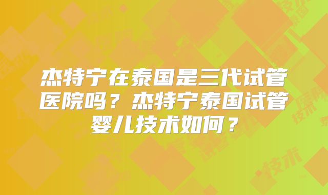 杰特宁在泰国是三代试管医院吗？杰特宁泰国试管婴儿技术如何？