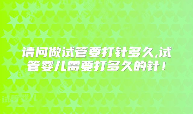 请问做试管要打针多久,试管婴儿需要打多久的针！