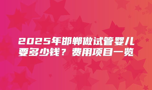 2025年邯郸做试管婴儿要多少钱？费用项目一览
