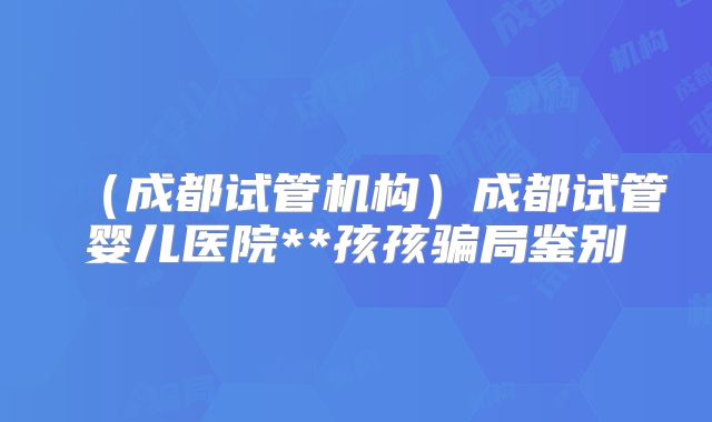 (成都试管机构)成都试管婴儿医院**孩孩骗局鉴别
