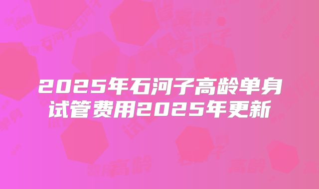 2025年石河子高龄单身试管费用2025年更新