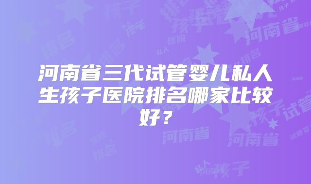 河南省三代试管婴儿私人生孩子医院排名哪家比较好？
