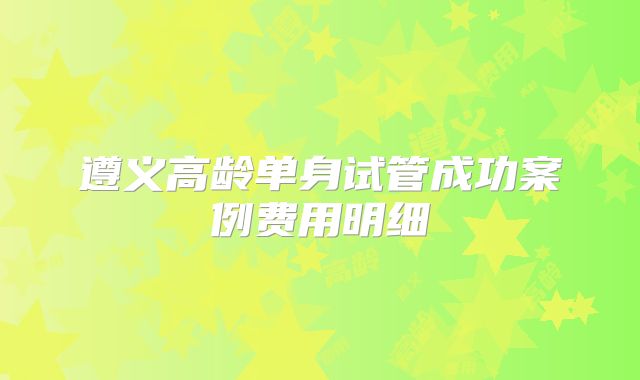 遵义高龄单身试管成功案例费用明细