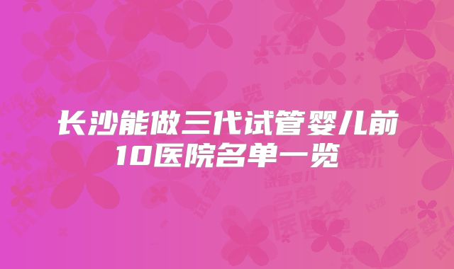 长沙能做三代试管婴儿前10医院名单一览