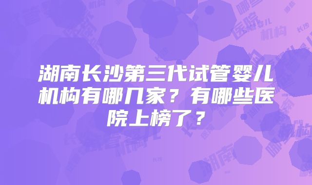 湖南长沙第三代试管婴儿机构有哪几家？有哪些医院上榜了？