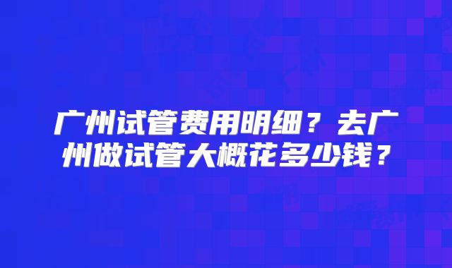 广州试管费用明细？去广州做试管大概花多少钱？