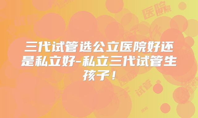 三代试管选公立医院好还是私立好-私立三代试管生孩子！