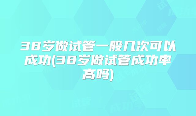 38岁做试管一般几次可以成功(38岁做试管成功率高吗)