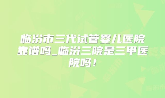 临汾市三代试管婴儿医院靠谱吗_临汾三院是三甲医院吗！