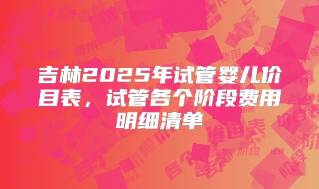 吉林2025年试管婴儿价目表，试管各个阶段费用明细清单
