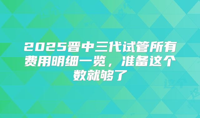2025晋中三代试管所有费用明细一览，准备这个数就够了