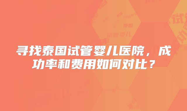 寻找泰国试管婴儿医院,成功率和费用如何对比?