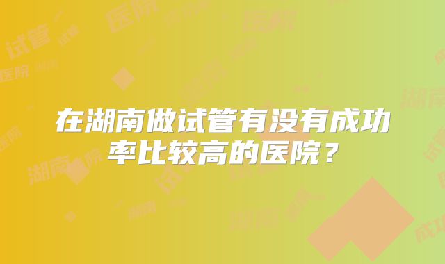 在湖南做试管有没有成功率比较高的医院？