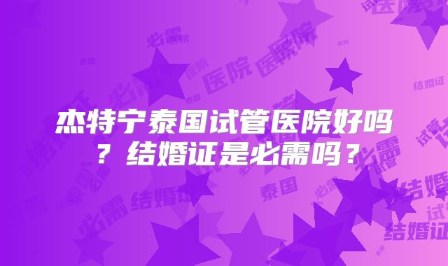 杰特宁泰国试管医院好吗?结婚证是必需吗?