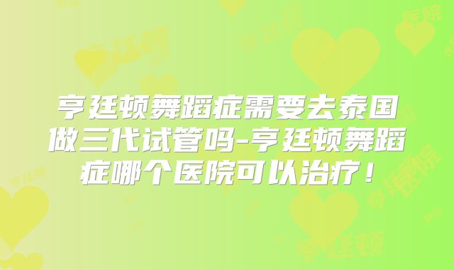 亨廷顿舞蹈症需要去泰国做三代试管吗-亨廷顿舞蹈症哪个医院可以治疗！