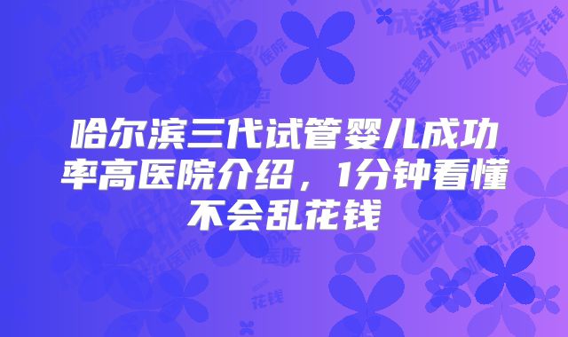 哈尔滨三代试管婴儿成功率高医院介绍，1分钟看懂不会乱花钱