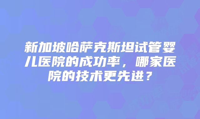 新加坡哈萨克斯坦试管婴儿医院的成功率，哪家医院的技术更先进？