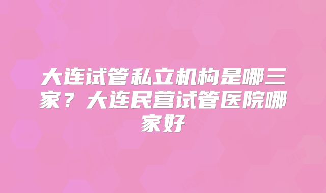 大连试管私立机构是哪三家？大连民营试管医院哪家好