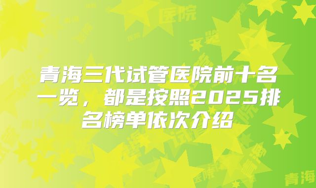 青海三代试管医院前十名一览，都是按照2025排名榜单依次介绍