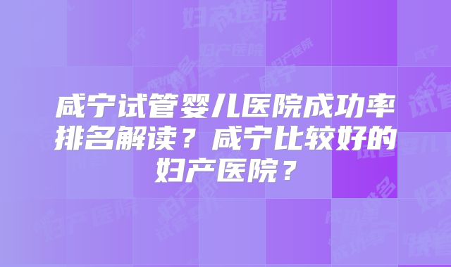 咸宁试管婴儿医院成功率排名解读？咸宁比较好的妇产医院？