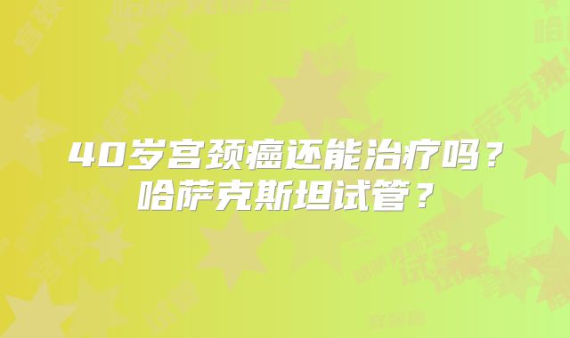 40岁宫颈癌还能治疗吗？哈萨克斯坦试管？