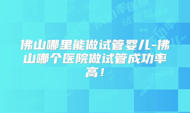 佛山哪里能做试管婴儿-佛山哪个医院做试管成功率高！
